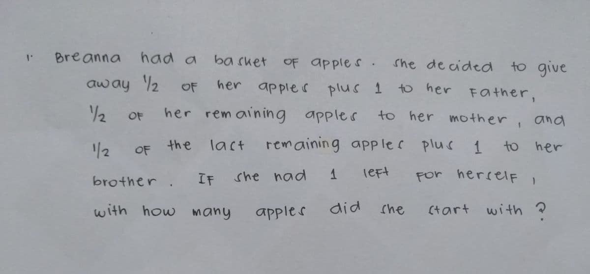 Breanna
had a
ba sket OF apples .
to give
to her FOather,
she de cided
away 2
her apples plus 1
OF
/2
her rem aining apples
to her mother,
OF
and
1/2
the
last rem aining apple C plus 1 to her
OF
brother. IF
she nad 1
left
For herselF 1
with how many
did
with ?
apples
she
(tart
