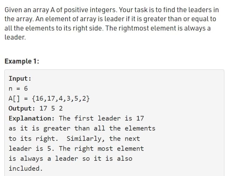 Given an array A of positive integers. Your task is to find the leaders in
the array. An element of array is leader if it is greater than or equal to
all the elements to its right side. The rightmost element is always a
leader.
Example 1:
Input:
n = 6
A[] = {16,17,4,3,5,2}
Output: 17 5 2
Explanation: The first leader is 17
as it is greater than all the elements
to its right. Similarly, the next
leader is 5. The right most element
is always a leader so it is also
included.
