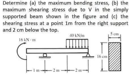 Determine (a) the maximum bending stress, (b) the
maximum shearing stress due to V in the simply
supported beam shown in the figure and (c) the
shearing stress at a point 1m from the right support
and 2 cm below the top.
5 cm
40 kN/m
16 kN m
A
1-+-2
2 m
m
CF
-2 m
16 cm