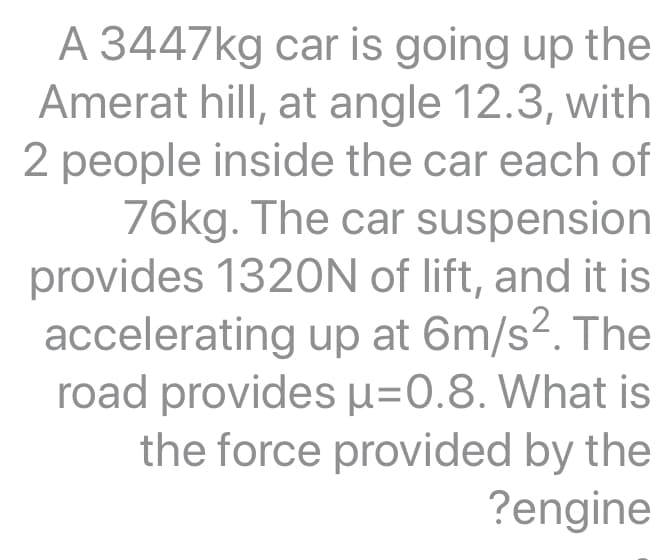 A 3447kg car is going up the
Amerat hill, at angle 12.3, with
2 people inside the car each of
76kg. The car suspension
provides 1320N of lift, and it is
accelerating up at 6m/s². The
road provides H=0.8. What is
the force provided by the
?engine
