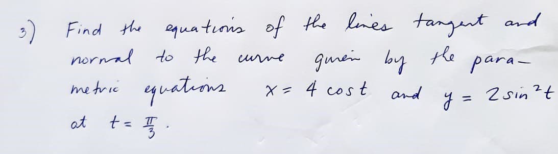 Find the equatıois of the lenes tangent and
guein by
norwal to the
the
para-
curne
metrie equations
X = 4 cos t
and
J = 2 sin?t
%3D
at t= .

