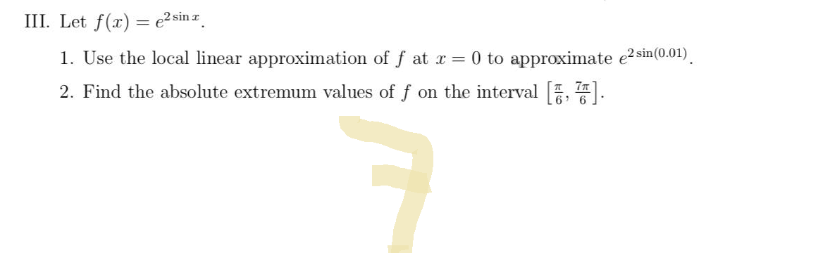 III. Let f(x) = ² sinx
1. Use the local linear approximation of f at x = 0 to approximate e² sin(0.01).
2. Find the absolute extremum values of f on the interval [7].
