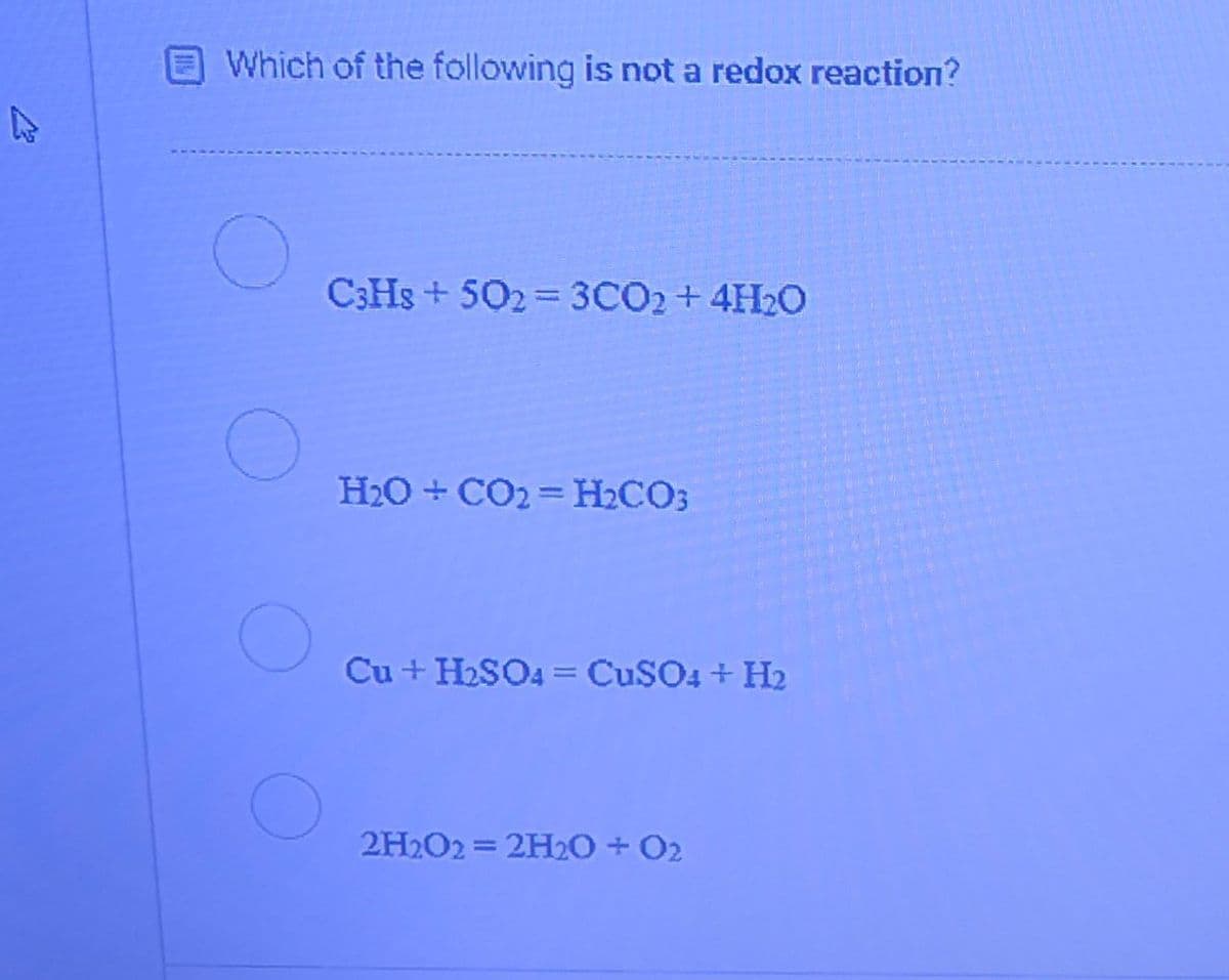 Which of the following is not a redox reaction?
C3HS + 502 = 3CO2+4H2O
H2O + CO2 = H2CO3
Cu + H2SO4 = CuSO4 + H2
2H2O2 = 2H20 + O2
%3D
