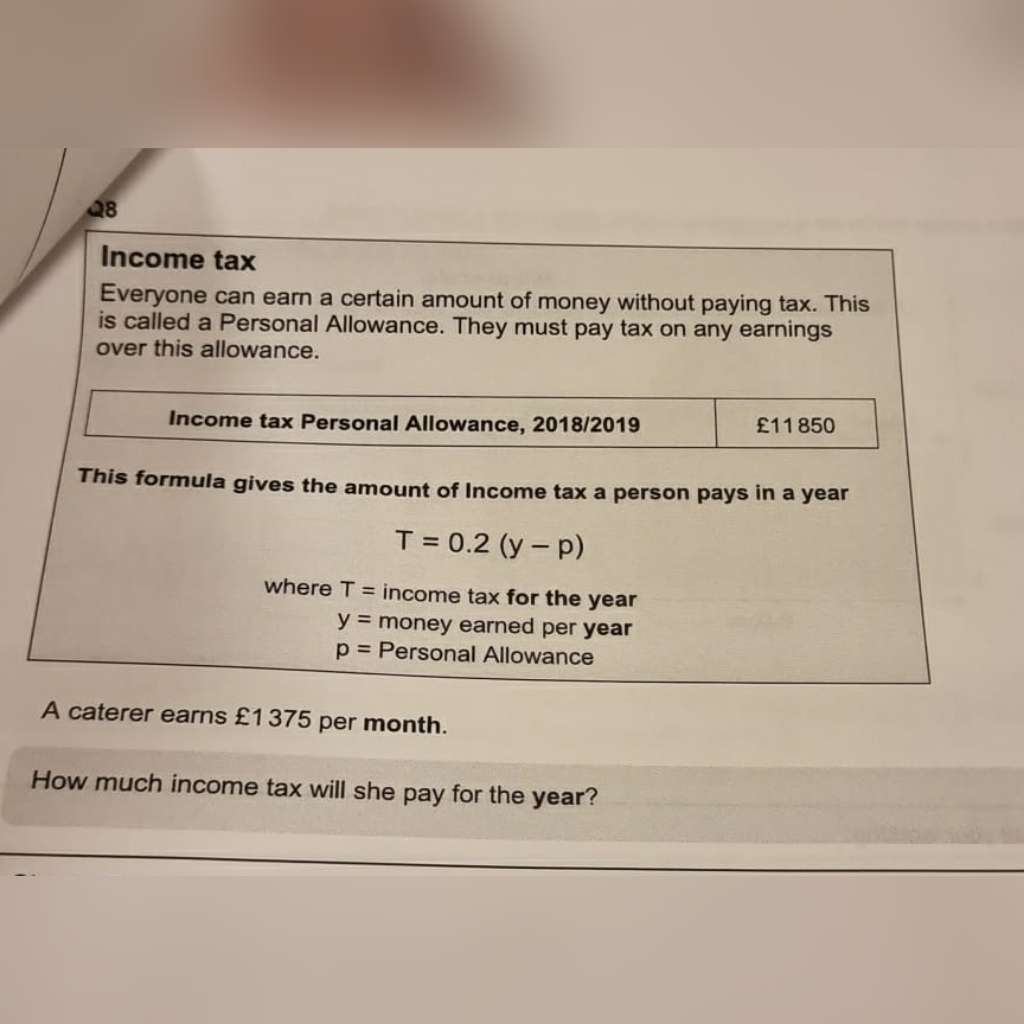 Q8
Income tax
Everyone can earn a certain amount of money without paying tax. This
is called a Personal Allowance. They must pay tax on any earnings
over this allowance.
£11 850
Income tax Personal Allowance, 2018/2019
This formula gives the amount of Income tax a person pays in a year
T = 0.2 (y - p)
where T = income tax for the year
y = money earned per year
p = Personal Allowance
A caterer earns £1375 per month.
How much income tax will she pay for the year?
