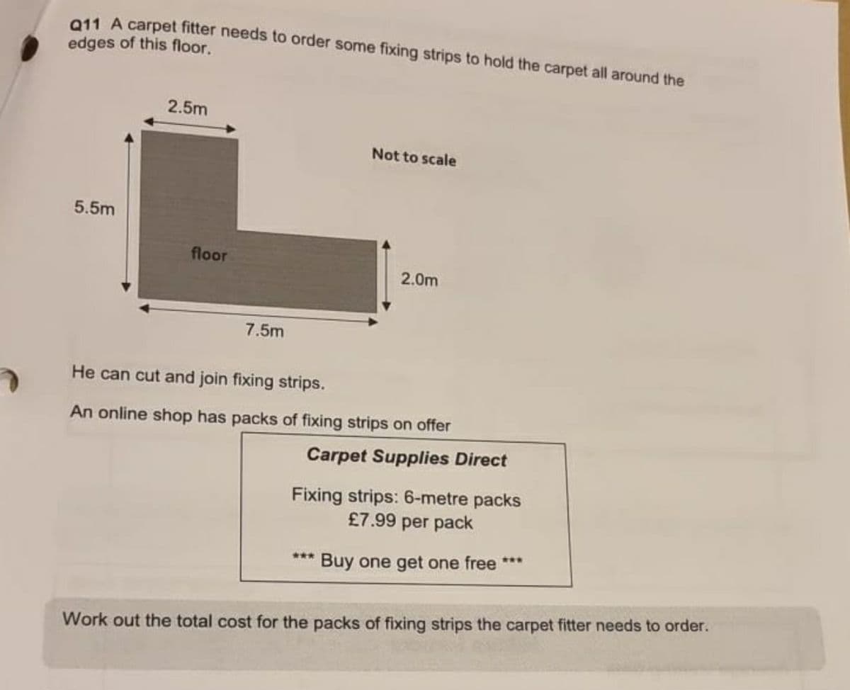 011 A carpet fitter needs to order some fixing strips to hold the carpet all around the
edges of this floor.
2.5m
Not to scale
5.5m
floor
2.0m
7.5m
He can cut and join fixing strips.
An online shop has packs of fixing strips on offer
Carpet Supplies Direct
Fixing strips: 6-metre packs
£7.99 per pack
**.
*** Buy one get one free
Work out the total cost for the packs of fixing strips the carpet fitter needs to order.
