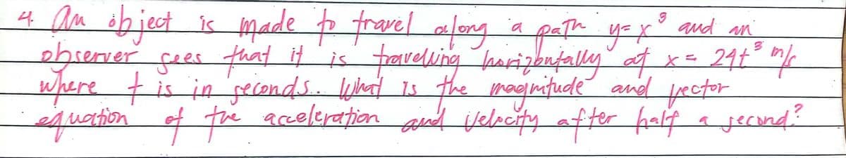 4 am ob ject is made p fravel alog a
ebrerver sees that it is fraveluing harizonfally f x= 24t "%
where tis in peconds. ld s the magnifude and ector
equation of fe greleration and velecity after fal a jecind?
peth y=x qud an
