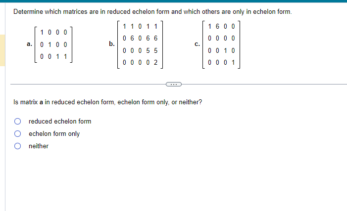 Determine which matrices are in reduced echelon form and which others are only in echelon form.
1600
0000
0 0 10
0001
1000
a. 0 1 0 0
0 0 1 1
110 11
06066
00055
00002
reduced echelon form
echelon form only
neither
C.
Is matrix a in reduced echelon form, echelon form only, or neither?