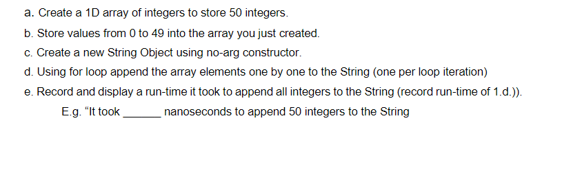 a. Create a 1D array of integers to store 50 integers.
b. Store values from 0 to 49 into the array you just created.
c. Create a new String Object using no-arg constructor.
d. Using for loop append the array elements one by one to the String (one per loop iteration)
e. Record and display a run-time it took to append all integers to the String (record run-time of 1.d.)).
E.g. "It took
nanoseconds to append 50 integers to the String
