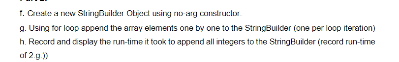 f. Create a new StringBuilder Object using no-arg constructor.
g. Using for loop append the array elements one by one to the StringBuilder (one per loop iteration)
h. Record and display the run-time it took to append all integers to the StringBuilder (record run-time
of 2.g.))