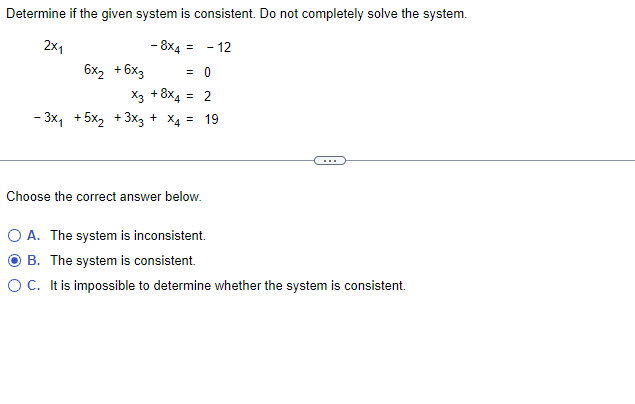 Determine if the given system is consistent. Do not completely solve the system.
2X1
- 8X4 = - 12
= 0
X3 + 8x4 = 2
19
6x₂ +6x3
- 3x₁ +5x₂ + 3x3 + x4
Choose the correct answer below.
O A. The system is inconsistent.
B. The system is consistent.
O C. It is impossible to determine whether the system is consistent.