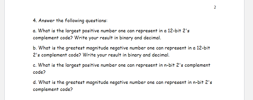 4. Answer the following questions:
a. What is the largest positive number one can represent in a 12-bit 2's
complement code? Write your result in binary and decimal.
b. What is the greatest magnitude negative number one can represent in a 12-bit
2's complement code? Write your result in binary and decimal.
c. What is the largest positive number one can represent in n-bit 2's complement
code?
d. What is the greatest magnitude negative number one can represent in n-bit 2's
complement code?
N
2