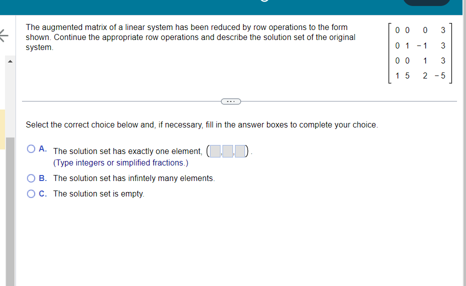 =
The augmented matrix of a linear system has been reduced by row operations to the form
shown. Continue the appropriate row operations and describe the solution set of the original
system.
Select the correct choice below and, if necessary, fill in the answer boxes to complete your choice.
O A. The solution set has exactly one element, (11D.
(Type integers or simplified fractions.)
B. The solution set has infintely many elements.
OC. The solution set is empty.
0 0 0
3
0 1 -1
3
00
1
3
15
2 - 5