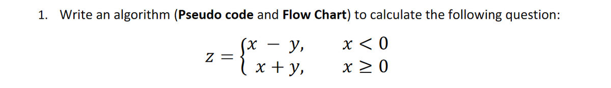 1. Write an algorithm (Pseudo code and Flow Chart) to calculate the following question:
x < 0
x > 0
у,
l x + y,
= Z
