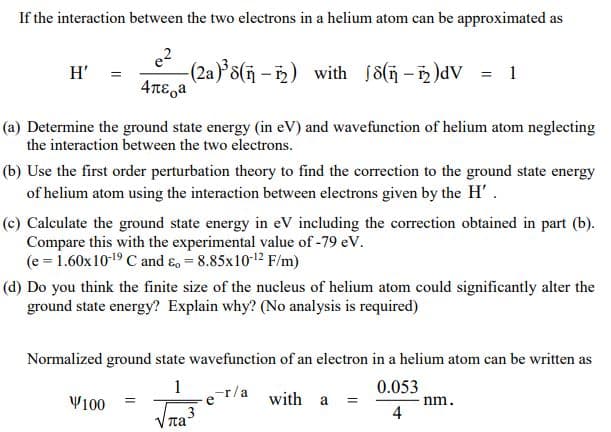 If the interaction between the two electrons in a helium atom can be approximated as
(2a)*3(ñ - )) with j8(i – )dV = 1
4TE,a
H' =
(a) Determine the ground state energy (in eV) and wavefunction of helium atom neglecting
the interaction between the two electrons.
(b) Use the first order perturbation theory to find the correction to the ground state energy
of helium atom using the interaction between electrons given by the H'.
(c) Calculate the ground state energy in eV including the correction obtained in part (b).
Compare this with the experimental value of -79 eV.
(e = 1.60x1019 C and ɛ, = 8.85x1012 F/m)
(d) Do you think the finite size of the nucleus of helium atom could significantly alter the
ground state energy? Explain why? (No analysis is required)
Normalized ground state wavefunction of an electron in a helium atom can be written as
1
r/a with a
0.053
nm.
4
Y100
%3D
ta

