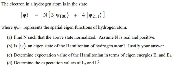 The electron in a hydrogen atom is in the state
|v)
N[3]W100) + 4 |v211)]
where ynlm represents the spatial eigen functions of hydrogen atom.
(a) Find N such that the above state normalized. Assume N is real and positive.
(b) Is y) an eigen state of the Hamiltonian of hydrogen atom? Justify your answer.
(c) Determine expectation value of the Hamiltonian in terms of eigen energies Ei and E2.
(d) Determine the expectation values of L, and L?.
