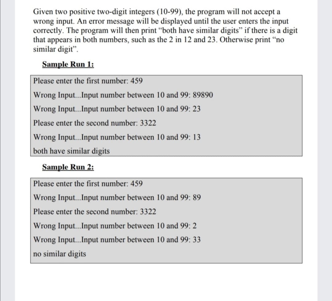 Given two positive two-digit integers (10-99), the program will not accept a
wrong input. An error message will be displayed until the user enters the input
correctly. The program will then print "both have similar digits" if there is a digit
that appears in both numbers, such as the 2 in 12 and 23. Otherwise print “no
similar digit".
Sample Run 1:
Please enter the first number: 459
Wrong Input...Input number between 10 and 99: 89890
Wrong Input....Input number between 10 and 99: 23
Please enter the second number: 3322
Wrong Input...Input number between 10 and 99: 13
both have similar digits
Sample Run 2:
Please enter the first number: 459
Wrong Inpu...Input number between 10 and 99: 89
Please enter the second number: 3322
Wrong Input...Input number between 10 and 99: 2
Wrong Inpu...Input number between 10 and 99: 33
no similar digits
