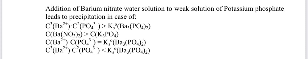 Addition of Barium nitrate water solution to weak solution of Potassium phosphate
leads to precipitation in case of:
C'(Ba")-C°(PO,¬>K°(Ba;(PO4)2)
C(Ba(NO3)2) > C(K;PO4)
C(Ba")·C(PO,) = K,°(Ba;(PO4)2)
C'(Ba")-C(PO,')<K°(Ba;(PO4)2)
