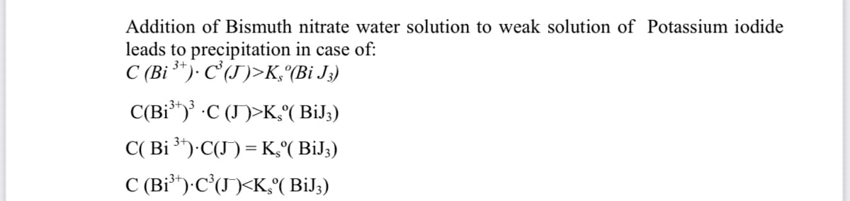 Addition of Bismuth nitrate water solution to weak solution of Potassium iodide
leads to precipitation in case of:
C (Bi ³*)· C'(J)>K, (Bi J;)
C(Bỉ")' ·C (J)>K,°( BiJ;)
- 3+3
C( Bi )·C(J) = K,°( BiJ;)
C (Bỉ*)-C*(J)<K,( BiJ;)
3+
