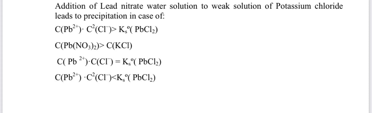 Addition of Lead nitrate water solution to weak solution of Potassium chloride
leads to precipitation in case of:
C(Pb²*)· C(CI)> K( PbCl,)
C(Pb(NO;)2)> C(KCI)
C( Pb 2*)·C(CI) = K,°( P6C12)
C(Pb²*) ·C°(CI)<K,°( P6C1,)
