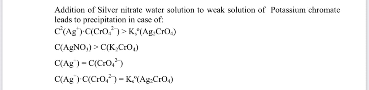 Addition of Silver nitrate water solution to weak solution of Potassium chromate
leads to precipitation in case of:
c'(Ag')-C(CrO,²) > K°(Ag,CrO4)
C(AgNO;) > C(K,CrO4)
C(Ag') = C(CrO,)
C(Ag')·C(CrO,²) = K,°(Ag,CrO4)
