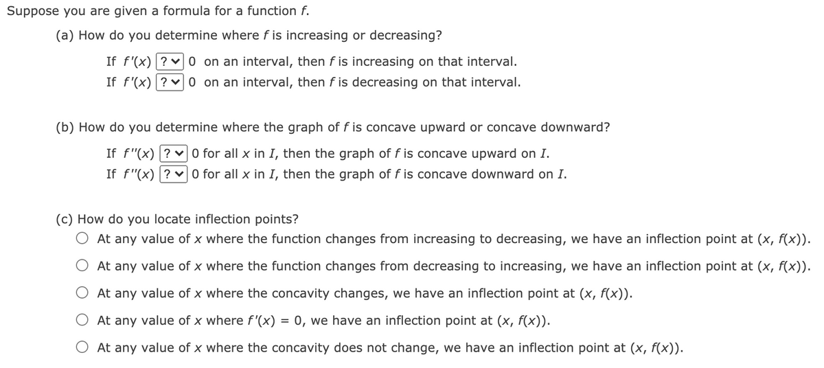Suppose you are given a formula for a function f.
(a) How do you determine where f is increasing or decreasing?
If f'(x) ? v 0 on an interval, then f is increasing on that interval.
If f'(x) ? v 0 on an interval, then f is decreasing on that interval.
(b) How do you determine where the graph of f is concave upward or concave downward?
If f"(x) ? v 0 for all x in I, then the graph of f is concave upward on I.
If f"(x) ? 0 for all x in I, then the graph of f is concave downward on I.
(c) How do you locate inflection points?
O At any value of x where the function changes from increasing to decreasing, we have an inflection point at (x, f(x)).
At any value of x where the function changes from decreasing to increasing, we have an inflection point at (x, f(x)).
O At any value of x where the concavity changes, we have an inflection point at (x, f(x)).
At any value of x where f'(x) = 0, we have an inflection point at (x, f(x)).
At any value of x where the concavity does not change, we have an inflection point at (x, f(x)).
