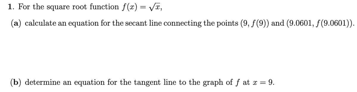 1. For the square root function f(x) = VT,
(a) calculate an equation for the secant line connecting the points (9, f (9)) and (9.0601, f(9.0601)).
(b) determine an equation for the tangent line to the graph of f at x = 9.

