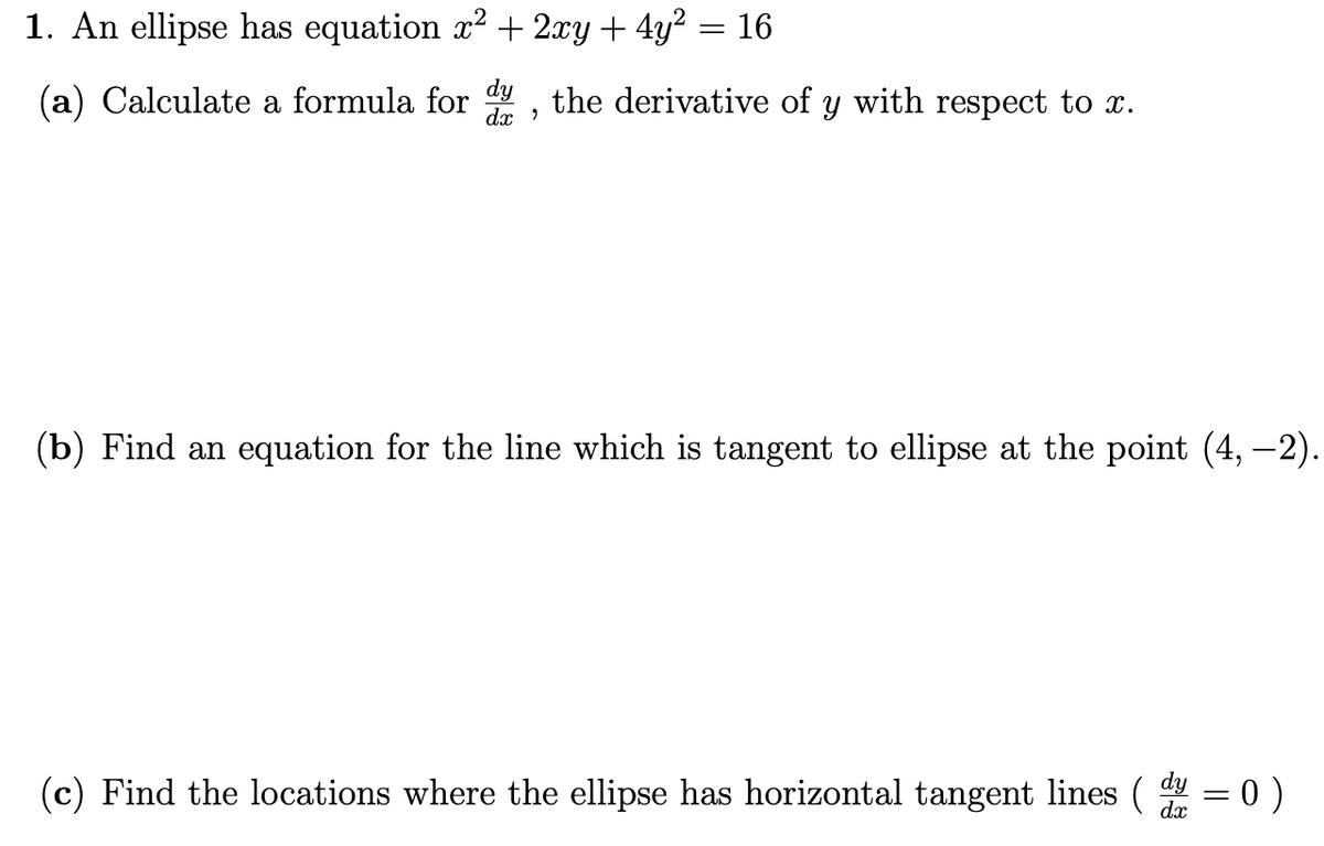 1. An ellipse has equation x2 + 2xy + 4y? = 16
(a) Calculate a formula for , the derivative of y with respect to x.
dx )
(b) Find an equation for the line which is tangent to ellipse at the point (4, –-2).
(c) Find the locations where the ellipse has horizontal tangent lines ( = 0 )
dx
