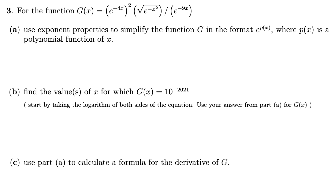 3. For the function G(x) = (e-")´ (Ve-")/ (e-)
-4x
е
(a) use exponent properties to simplify the function G in the format eP(¤), where p(x) is a
polynomial function of x.
(b) find the value(s) of x for which G(x) = 10-2021
( start by taking the logarithm of both sides of the equation. Use your answer from part (a) for G(x) )
(c) use part (a) to calculate a formula for the derivative of G.
