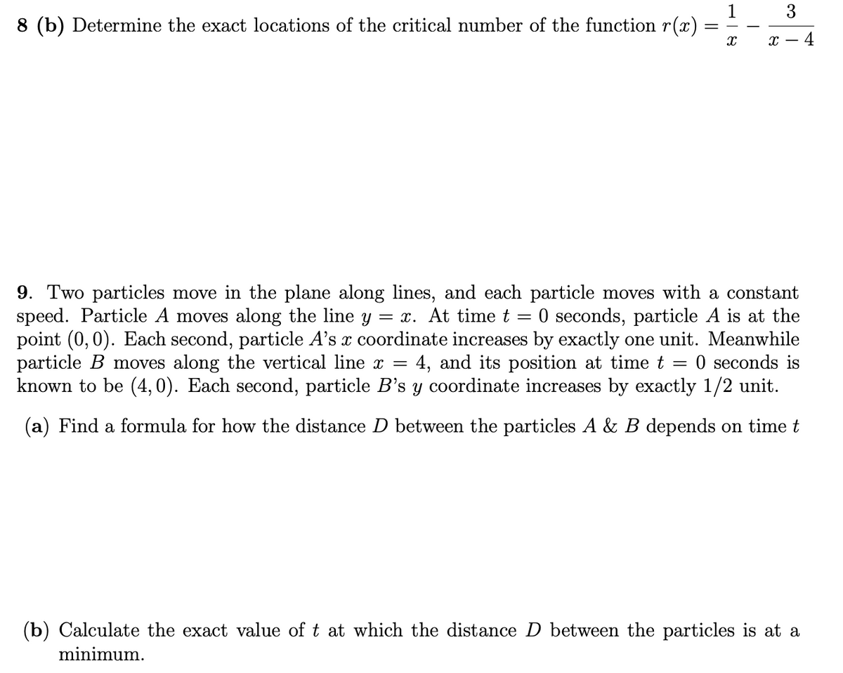 3
8 (b) Determine the exact locations of the critical number of the function r(x)
х — 4
9. Two particles move in the plane along lines, and each particle moves with a constant
speed. Particle A moves along the line y
point (0, 0). Each second, particle A's x coordinate increases by exactly one unit. Meanwhile
particle B moves along the vertical line x =
known to be (4, 0). Each second, particle B's y coordinate increases by exactly 1/2 unit.
= x. At time t
O seconds, particle A is at the
4, and its position at time t
O seconds is
(a) Find a formula for how the distance D between the particles A & B depends on time t
(b) Calculate the exact value of t at which the distance D between the particles is at a
minimum.
