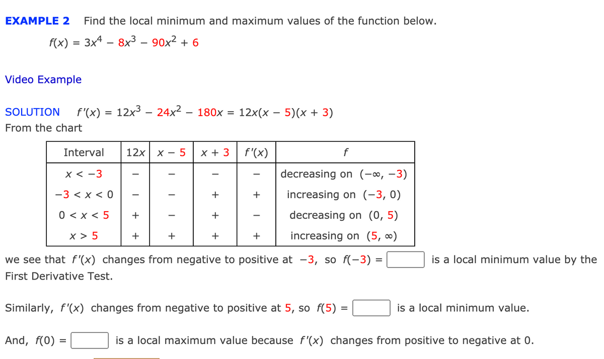EXAMPLE 2
Find the local minimum and maximum values of the function below.
f(x) = 3x4 – 8x³ – 90x² + 6
-
Video Example
SOLUTION
f'(x) = 12x3 – 24x2 – 180x =
12x(x – 5)(x + 3)
From the chart
Interval
12x
X - 5
х+ 3
f'(x)
f
X < -3
decreasing on (-∞, -3)
-3 < x < 0
+
increasing on (-3, 0)
0 < x < 5
+
+
decreasing on (0, 5)
x > 5
+
+
+
+
increasing on (5, ∞)
we see that f '(x) changes from negative to positive at -3, so f(-3) =
is a local minimum value by the
First Derivative Test.
Similarly, f'(x) changes from negative to positive at 5, so f(5) =
is a local minimum value.
And, f(0)
is a local maximum value because f'(x) changes from positive to negative at 0.
