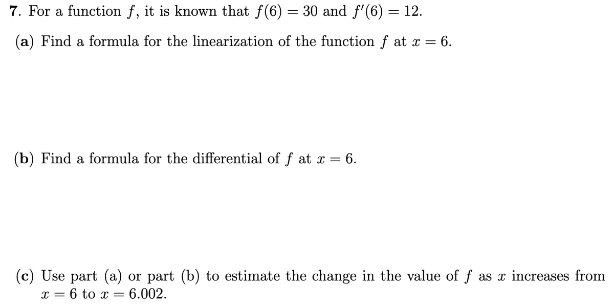 7. For a function f, it is known that f(6) = 30 and f'(6) = 12.
(a) Find a formula for the linearization of the function f at x =
= 6.
(b) Find a formula for the differential of f at x = 6.
(c) Use part (a) or part (b) to estimate the change in the value of f as x increases from
x = 6 to x = 6.002.
