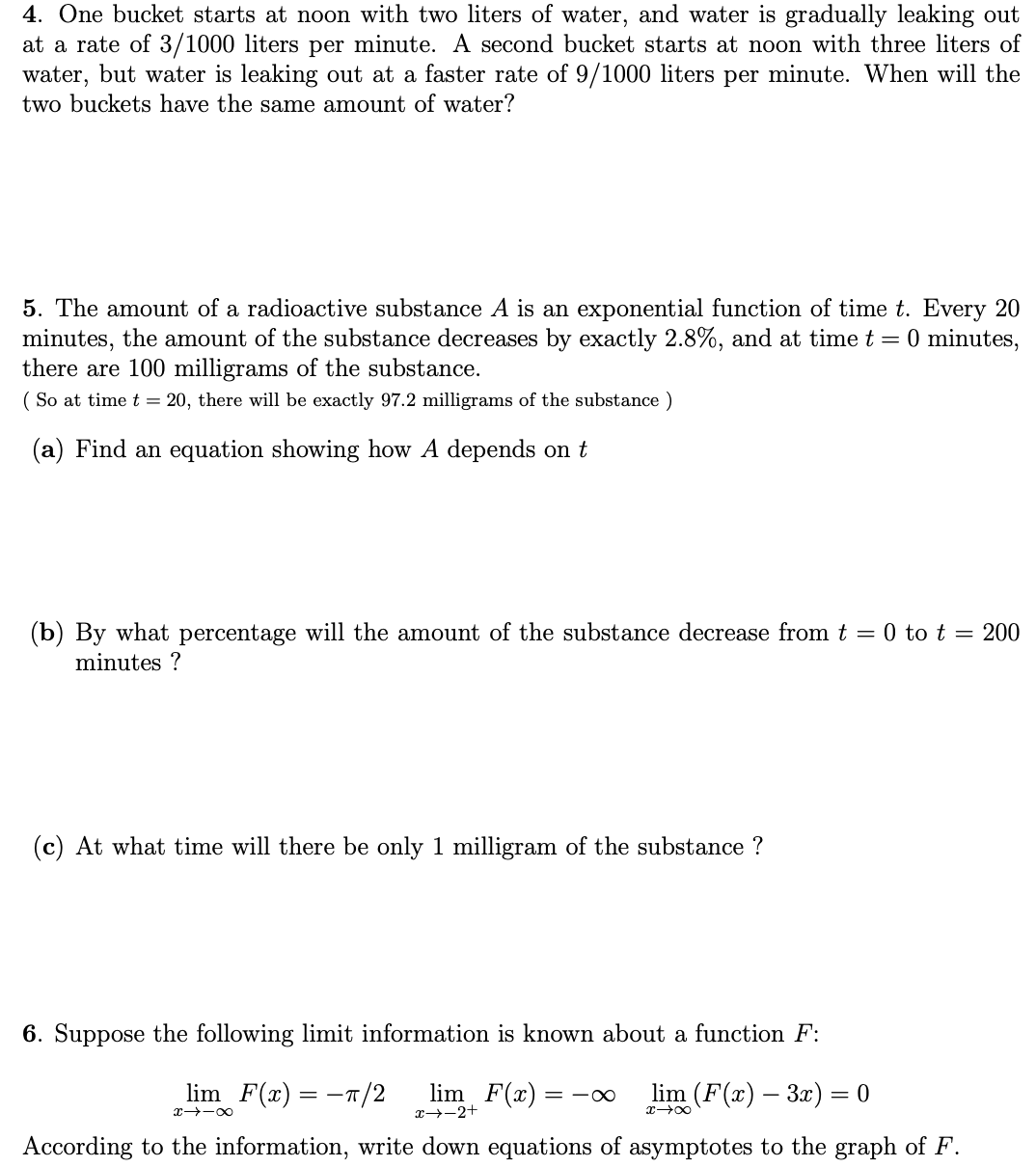 4. One bucket starts at noon with two liters of water, and water is gradually leaking out
at a rate of 3/1000 liters per minute. A second bucket starts at noon with three liters of
water, but water is leaking out at a faster rate of 9/1000 liters per minute. When will the
two buckets have the same amount of water?
5. The amount of a radioactive substance A is an exponential function of time t. Every 20
minutes, the amount of the substance decreases by exactly 2.8%, and at time t = 0 minutes,
there are 100 milligrams of the substance.
( So at time t = 20, there will be exactly 97.2 milligrams of the substance )
(a) Find an equation showing how A depends on t
(b) By what percentage will the amount of the substance decrease from t = 0 to t = 200
minutes ?
(c) At what time will there be only 1 milligram of the substance ?
6. Suppose the following limit information is known about a function F:
lim F(x) = -T/2
lim F(x) :
lim (F(x) – 3x) = 0
= -0
%3D
x -00
x→-2+
x 00
According to the information, write down equations of asymptotes to the graph of F.
