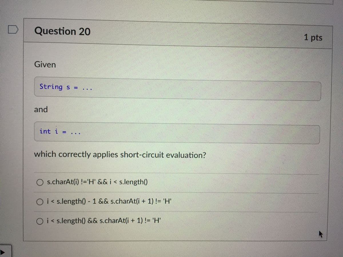 Question 20
1 pts
Given
String s =
%3D
and
int i =
%3D
which correctly applies short-circuit evaluation?
s.charAt(i) !='H' && i < s.length()
Oi< s.length() - 1 && s.charAt(i + 1) != 'H'
Oi< s.length() && s.charAt(i + 1) != 'H'

