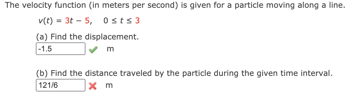 The velocity function (in meters per second) is given for a particle moving along a line.
v(t) = 3t – 5,
0 <t< 3
(a) Find the displacement.
-1.5
(b) Find the distance traveled by the particle during the given time interval.
121/6
X m

