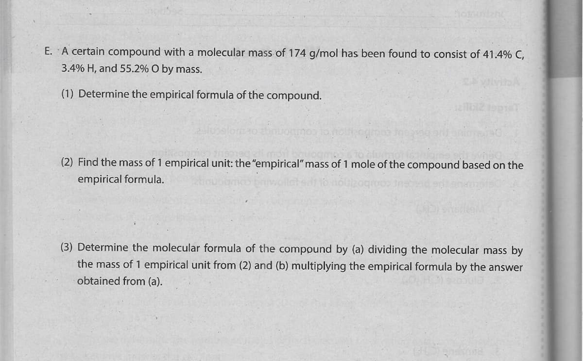 E. A certain compound with a molecular mass of 174 g/mol has been found to consist of 41.4% C,
3.4% H, and 55.2% O by mass.
(1) Determine the empirical formula of the compound.
(2) Find the mass of 1 empirical unit: the "empirical" mass of 1 mole of the compound based on the
empirical formula.
(3) Determine the molecular formula of the compound by (a) dividing the molecular mass by
the mass of 1 empirical unit from (2) and (b) multiplying the empirical formula by the answer
obtained from (a).
