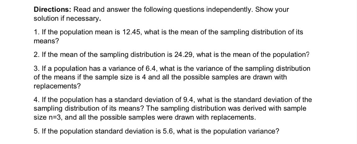 Directions: Read and answer the following questions independently. Show your
solution if necessary.
1. If the population mean is 12.45, what is the mean of the sampling distribution of its
means?
2. If the mean of the sampling distribution is 24.29, what is the mean of the population?
3. If a population has a variance of 6.4, what is the variance of the sampling distribution
of the means if the sample size is 4 and all the possible samples are drawn with
replacements?
4. If the population has a standard deviation of 9.4, what is the standard deviation of the
sampling distribution of its means? The sampling distribution was derived with sample
size n=3, and all the possible samples were drawn with replacements.
5. If the population standard deviation is 5.6, what is the population variance?
