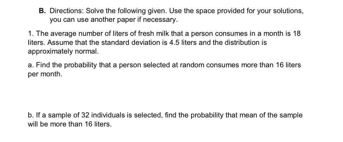 B. Directions: Solve the following given. Use the space provided for your solutions,
you can use another paper if necessary.
1. The average number of liters of fresh milk that a person consumes in a month is 18
liters. Assume that the standard deviation is 4.5 liters and the distribution is
approximately normal.
a. Find the probability that a person selected at random consumes more than 16 liters
per month.
b. If a sample of 32 individuals is selected, find the probability that mean of the sample
will be more than 16 liters.
