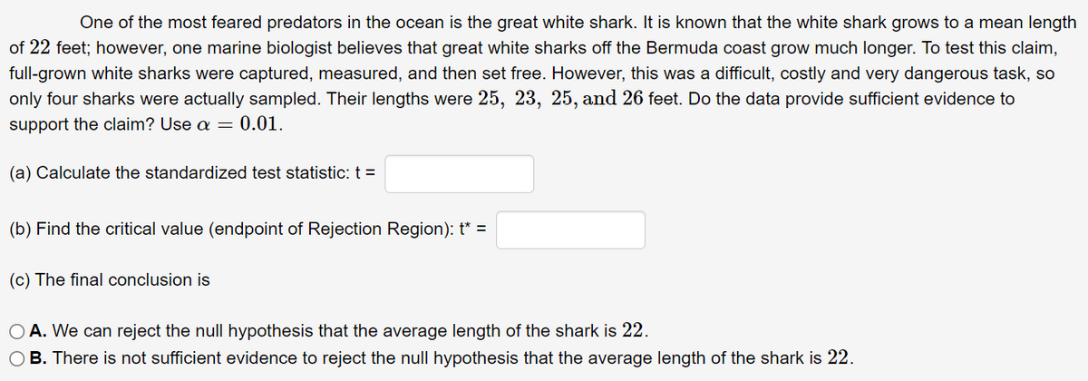 One of the most feared predators in the ocean is the great white shark. It is known that the white shark grows to a mean length
of 22 feet; however, one marine biologist believes that great white sharks off the Bermuda coast grow much longer. To test this claim,
full-grown white sharks were captured, measured, and then set free. However, this was a difficult, costly and very dangerous task, so
only four sharks were actually sampled. Their lengths were 25, 23, 25, and 26 feet. Do the data provide sufficient evidence to
support the claim? Use a = 0.01.
(a) Calculate the standardized test statistic: t =
(b) Find the critical value (endpoint of Rejection Region): t* =
(c) The final conclusion is
O A. We can reject the null hypothesis that the average length of the shark is 22.
O B. There is not sufficient evidence to reject the null hypothesis that the average length of the shark is 22.
