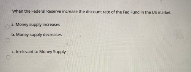When the Federal Reserve increase the discount rate of the Fed Fund in the US market.
a. Money supply increases
b. Money supply decreases
c. Irrelevant to Money Supply
