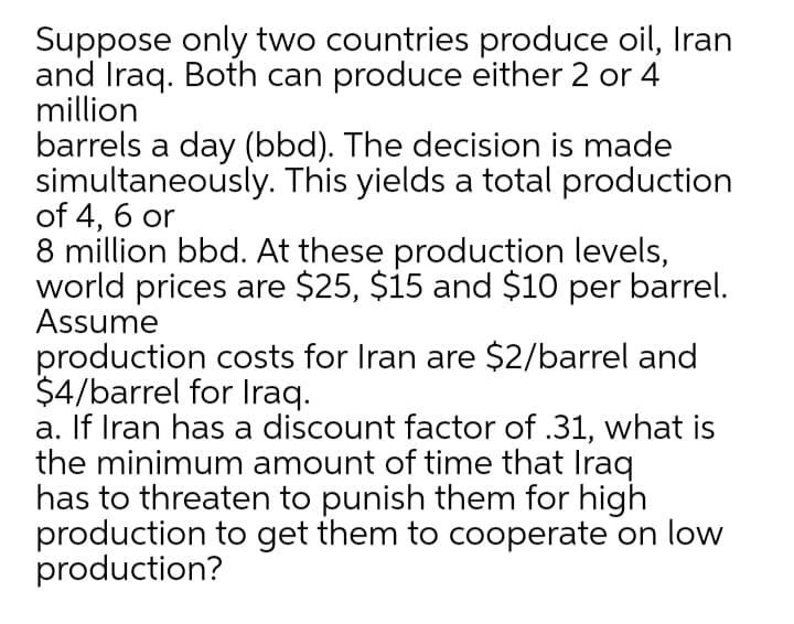 Suppose only two countries produce oil, Iran
and Iraq. Both can produce either 2 or 4
million
barrels a day (bbd). The decision is made
simultaneously. This yields a total production
of 4, 6 or
8 million bbd. At these production levels,
world prices are $25, $15 and $10 per barrel.
Assume
production costs for Iran are $2/barrel and
$4/barrel for Iraq.
a. If Iran has a discount factor of .31, what is
the minimum amount of time that Iraq
has to threaten to punish them for high
production to get them to cooperate on low
production?
