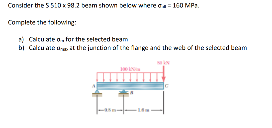 Consider the S 510 x 98.2 beam shown below where Oall = 160 MPa.
Complete the following:
a) Calculate ơm for the selected beam
b) Calculate omax at the junction of the flange and the web of the selected beam
S0 kN
100 kN/m
C
-0.8 m
1.6 m
