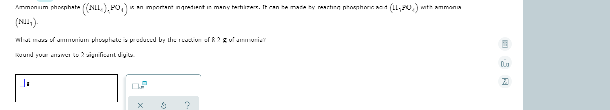 Ammonium phosphate ((NH,);PO,)
(NH;).
is an important ingredient in many fertilizers. It can be made by reacting phosphoric acid (H, PO,) with ammonia
What mass of ammonium phosphate is produced by the reaction of 8.2 g of ammonia?
Round your answer to 2 significant digits.
