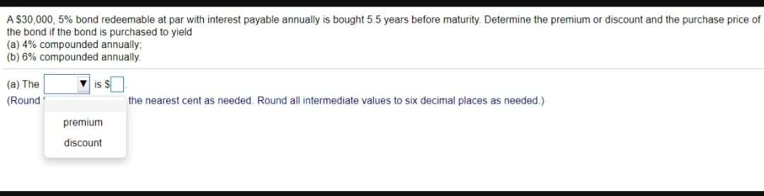 A $30,000, 5% bond redeemable at par with interest payable annually is bought 5.5 years before maturity. Determine the premium or discount and the purchase price of
the bond if the bond is purchased to yield
(a) 4% compounded annually;
(b) 6% compounded annually.
(a) The
v is $
(Round
the nearest cent as needed. Round all intermediate values to six decimal places as needed.)
premium
discount
