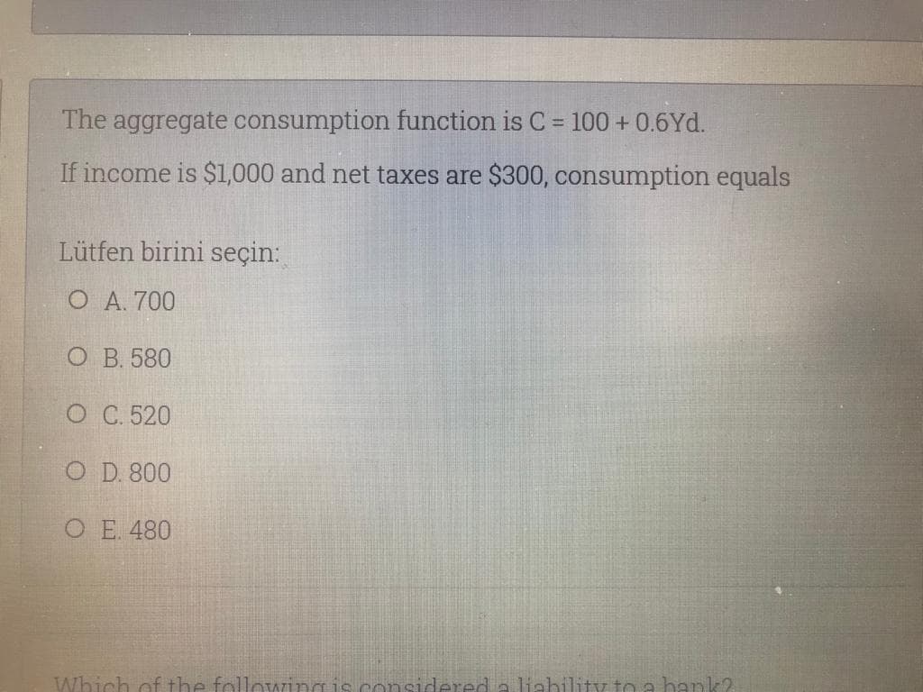 The aggregate consumption function is C 100 + 0.6Yd.
%3D
If income is $1,000 and net taxes are $300, consumption equals
Lütfen birini seçin:
O A. 700
О В. 580
О С. 520
O D. 800
O E. 480
Which of the following
considered a liebility to a hank2
