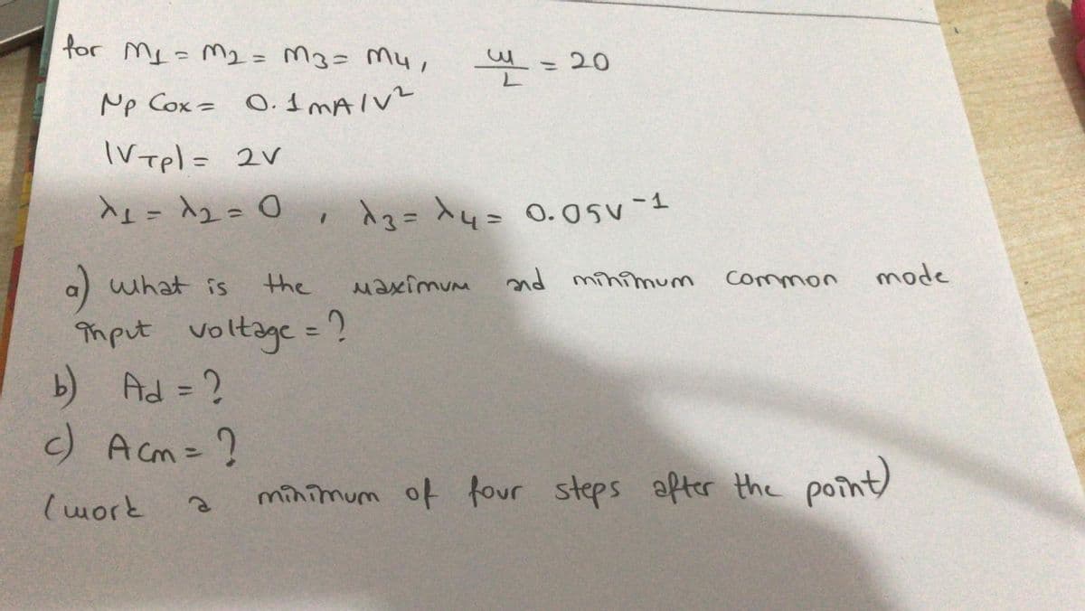 for My=M2= M3= M4,
- 20
%3D
Mp Cox = 0.I MAIVE
IVTpl= 2V
Aュ= 入u- 0.05v-1
%3D
a) what is
the
Maximum
nd minimum
Common
mode
Tmput
voltage = ?
b) Ad = ?
c) A cm=?
%3D
%3D
(work
minimum of four steps after the point)
