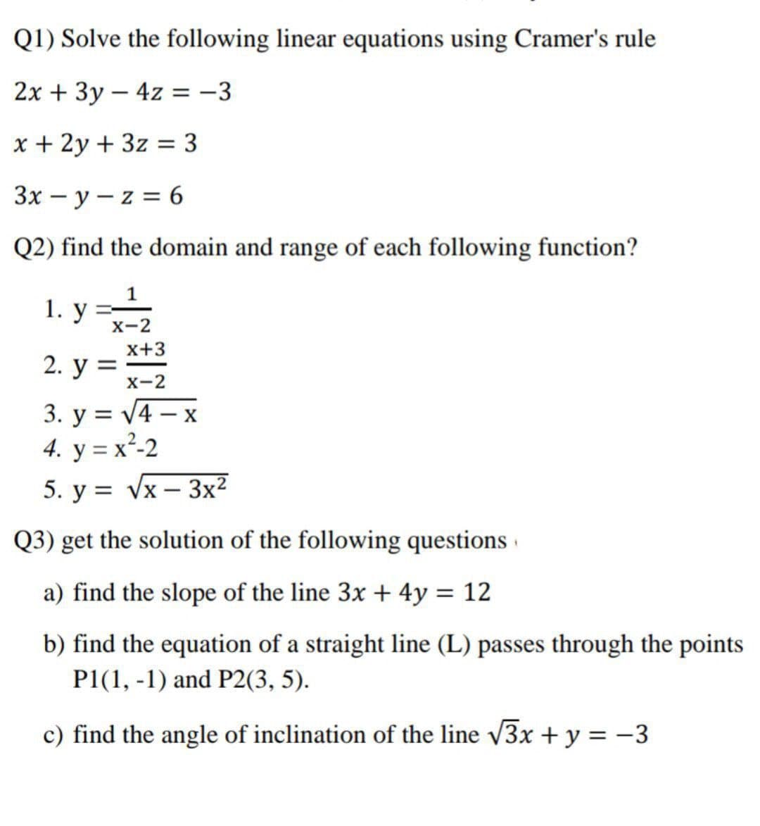 Q1) Solve the following linear equations using Cramer's rule
2х + 3у — 4z %3D —3
|
x + 2y + 3z = 3
Зх — у — z %3D 6
Q2) find the domain and range of each following function?
1. y =-2
x+3
2. у %3
X-2
3. у %3D4-х
4. y = x²-2
5. y = Vx – 3x2
Q3) get the solution of the following questions ·
a) find the slope of the line 3x + 4y = 12
b) find the equation of a straight line (L) passes through the points
P1(1, -1) and P2(3, 5).
c) find the angle of inclination of the line 3x + y = -3
