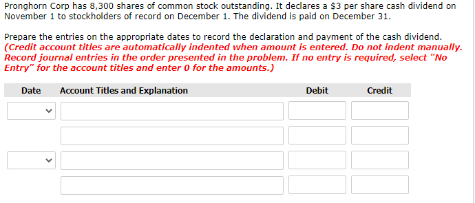 Pronghorn Corp has 8,300 shares of common stock outstanding. It declares a $3 per share cash dividend on
November 1 to stockholders of record on December 1. The dividend is paid on December 31.
Prepare the entries on the appropriate dates to record the declaration and payment of the cash dividend.
(Credit account titles are automatically indented when amount is entered. Do not indent manually.
Record journal entries in the order presented in the problem. If no entry is required, select "No
Entry" for the account titles and enter 0 for the amounts.)
Date
Account Titles and Explanation
Debit
Credit
