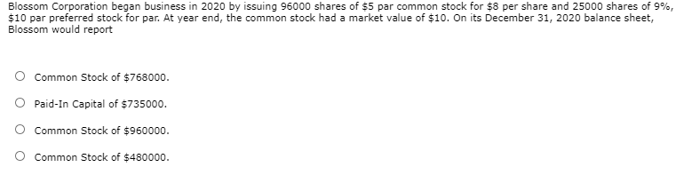 Blossom Corporation began business in 2020 by issuing 96000 shares of $5 par common stock for $8 per share and 25000 shares of 9%,
$10 par preferred stock for par. At year end, the common stock had a market value of $10. On its December 31, 2020 balance sheet,
Blossom would report
O Common Stock of $768000.
O Paid-In Capital of $735000.
O Common Stock of $960000.
Common Stock of $480000.
