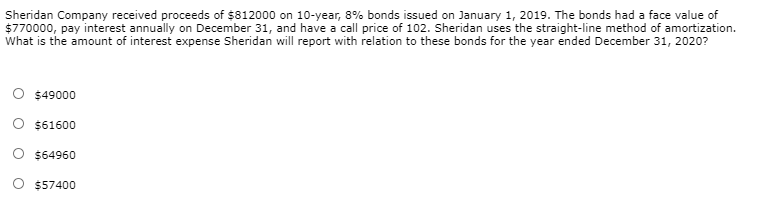 Sheridan Company received proceeds of $812000 on 10-year, 8% bonds issued on January 1, 2019. The bonds had a face value of
$770000, pay interest annually on December 31, and have a call price of 102. Sheridan uses the straight-line method of amortization.
What is the amount of interest expense Sheridan will report with relation to these bonds for the year ended December 31, 2020?
O $49000
O $61600
O $64960
$57400
