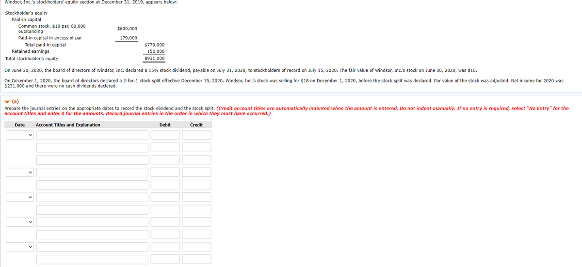 Windsor, Inc.'s stockholders' equity section at December 31, 2019, appears below:
Stockholder's equity
Paid-in capital
Common stock, $10 par, 60,000
outstanding
$600,000
Paid-in capital in excess of par
179,000
Total paid-in capital
Retained earnings
$779,000
152,000
Total stockholder's equity
$931,000
On June 30, 2020, the board of directors of Windsor, Inc. declared a 15% stock dividend, payable on July 31, 2020, to stockholders of record on July 15, 2020. The fair value of Windsor, Inc.'s stock on June 30, 2020, was $16.
On December 1, 2020, the board of directors declared a 2-for-1 stock split effective December 15, 2020. Windsor, Inc.'s stock was selling for $18 on December 1, 2020, before the stock split was declared. Par value of the stock was adjusted. Net income for 2020 was
$231,000 and there were no cash dividends declared.
v (a)
Prepare the journal entries on the appropriate dates to record the stock dividend and the stock split. (Credit account titles are automatically indented when the amount is entered. Do not indent manually. If no entry is required, select "No Entry" for the
account titles and enter 0 for the amounts. Record journal entries in the order in which they must have occurred.)
Date
Account Titles and Explanation
Debit
Credit
